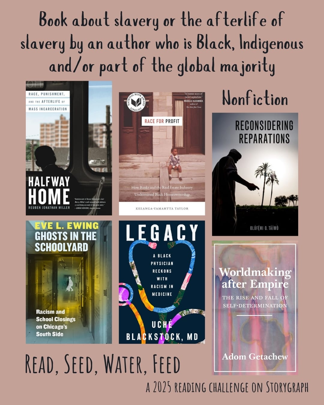Book about slavery or the afterlife of slavery by an author who is Black, Indigenous and/or part of the global majority. Read, Seed, Water, Feed: A 2025 Reading Challenge on Storygraph. Background is dull or dusty pink with an orange hue and the text is black. Book covers are shown. Nonfiction: Halfway Home: Race, Punishment, and the Afterlife of Mass Incarceration (2021) by Reuben Jonathan Miller. Race for Profit: How Banks and the Real Estate Industry Undermined Black Homeownership (2019) by Keeanga-Yamahtta Taylor. Reconsidering Reparations (2021) by Olúfẹ́mi O. Táíwò. Ghosts in the Schoolyard: Racism and School Closings on Chicago's South Side (2018) by Eve L. Ewing. Legacy: A Black Physician Reckons with Racism in Medicine (2024) by Uché Blackstock. Worldmaking After Empire: The Rise and Fall of Self-Determination (2019) by Adom Getachew. 