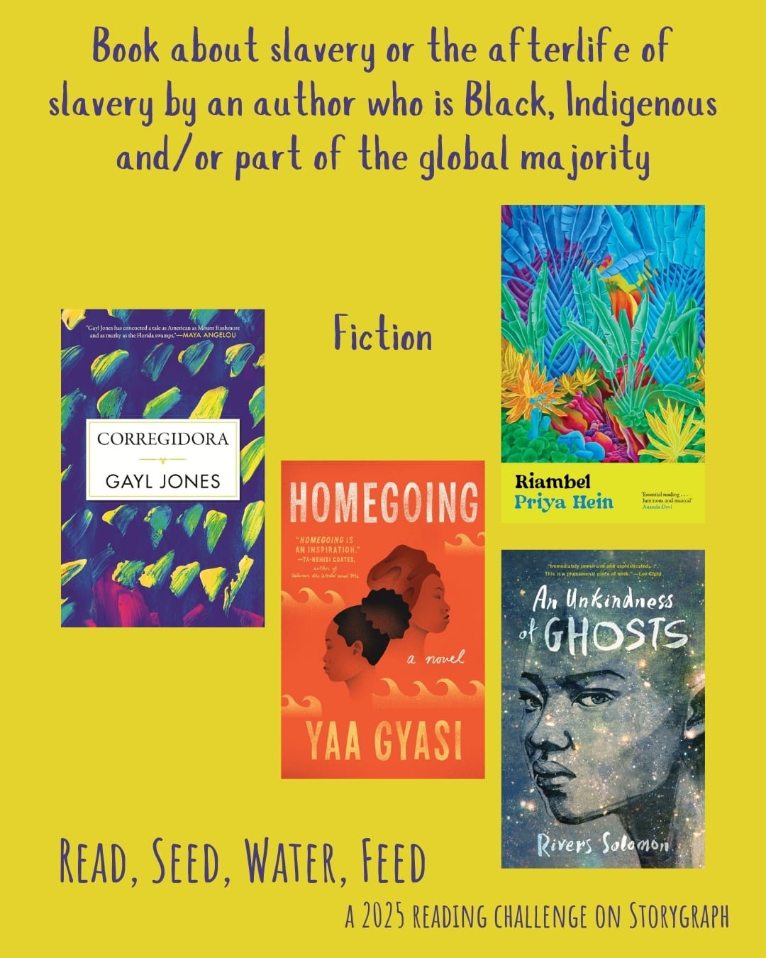 Book about slavery or the afterlife of slavery by an author who is Black, Indigenous and/or part of the global majority. Read, Seed, Water, Feed: A 2025 Reading Challenge on Storygraph. Golden yellow background with dark purple text. Book covers are shown. Fiction: Corregidora (1975) by Gayl Jones. Homegoing (2016) by Yaa Gyasi. Riambel (2023) by Priya Hein. An Unkindness of Ghosts (2017) by Rivers Solomon. 