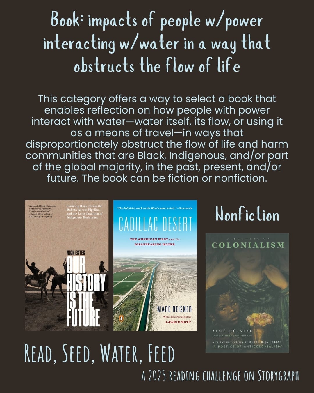 Book: impacts of people w/power interacting w/water in a way that obstructs the flow of life. Read, Seed, Water, Feed: A 2025 Reading Challenge on Storygraph. Background is a muted warm rich dark brown with orange undertones and the text is a pale sky blue. Text reads: This category offers a way to select a book that enables reflection on how people with power interact with water—water itself, its flow, or using it as a means of travel—in ways that disproportionately obstruct the flow of life and harm communities that are Black, Indigenous, and/or part of the global majority, in the past, present, and/or future. The book can be fiction or nonfiction. Book covers are shown. Nonfiction: Our History Is the Future: Standing Rock Versus the Dakota Access Pipeline, and the Long Tradition of Indigenous Resistance (2019) by Nick Estes. Cadillac Desert: The American West and Its Disappearing Water (1993) by Marc Reisner. Discourse on Colonialism (1955) by Aimé Césaire. 