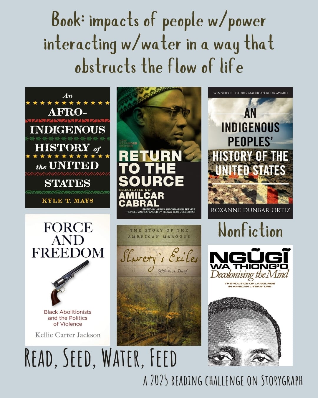 Book: impacts of people w/power interacting w/water in a way that obstructs the flow of life. Read, Seed, Water, Feed: A 2025 Reading Challenge on Storygraph. Background is a cool, muted light gray with blue undertones and the text is black and greenish-brown. Book covers are shown. Nonfiction: An Afro-Indigenous History of the United States (2021) by Kyle T Mays. Return to the Source: Selected Texts of Amilcar Cabral (1973) by Amílcar Cabral. An Indigenous Peoples' History of the United States (2014) by Roxanne Dunbar-Ortiz. Force and Freedom: Black Abolitionists and the Politics of Violence (2019) by Kellie Carter Jackson. Slavery's Exiles: The Story of the American Maroons (2013) by Sylviane A. Diouf. Decolonising the Mind: The Politics of Language in African Literature (1981) by Ngũgĩ wa Thiong'o. 