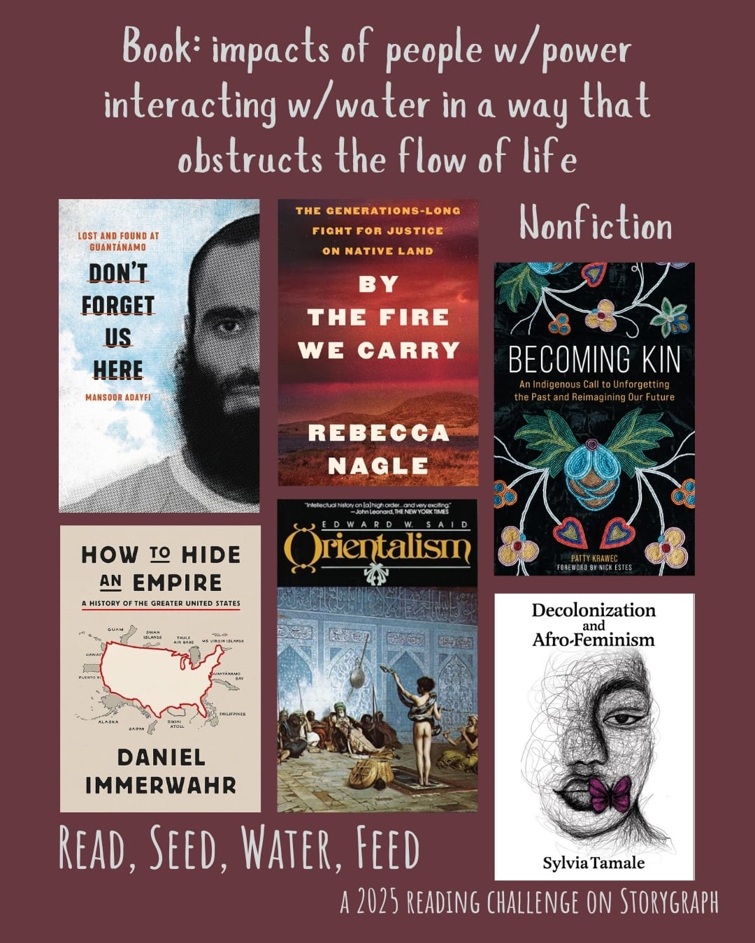 Book: impacts of people w/power interacting w/water in a way that obstructs the flow of life. Read, Seed, Water, Feed: A 2025 Reading Challenge on Storygraph. Brownish purple background with light gray text. Book covers are shown. Nonfiction: Don't forget us here : lost and found at Guantánamo (2021) by Mansoor Adayfi. By the Fire We Carry: The Generations-Long Fight for Justice on Native Land (2024) by Rebecca Nagle. Becoming Kin: An Indigenous Call to Unforgetting the Past and Reimagining Our Future (2022) by Patty Krawec. How to Hide an Empire (2019) by Daniel Immerwahr. Orientalism (1978) by Edward W. Said. Decolonization and Afro-Feminism (2020) by Sylvia Tamale. 