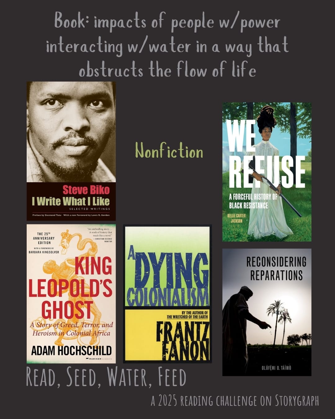 Book: impacts of people w/power interacting w/water in a way that obstructs the flow of life. Read, Seed, Water, Feed: A 2025 Reading Challenge on Storygraph. Muted brownish dark gray background with gray and yellow-green text. Book covers are shown. Nonfiction: I Write What I Like: Selected Writings (1978) by Steve Biko. King Leopold's Ghost (1998) by Adam Hochschild. A Dying Colonialism (1959) by Frantz Fanon. We Refuse: A Forceful History of Black Resistance (2024) by Kellie Carter Jackson. Reconsidering Reparations (2021) by Olúfẹ́mi O. Táíwò. 