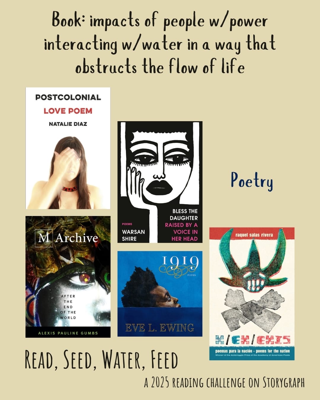 Book: impacts of people w/power interacting w/water in a way that obstructs the flow of life. Read, Seed, Water, Feed: A 2025 Reading Challenge on Storygraph. Faded or light yellow brown background with black and dark blue text. Book covers are shown. Poetry: Postcolonial Love Poem (2020) by Natalie Díaz. Bless the Daughter Raised by a Voice in Her Head (2022) by Warsan Shire. M Archive: After the End of the World (2018) by Alexis Pauline Gumbs. 1919 (2019) by Eve L. Ewing. x/ex/exis: poemas para la nación/poems for the nation (2021) by raquel salas rivera. 