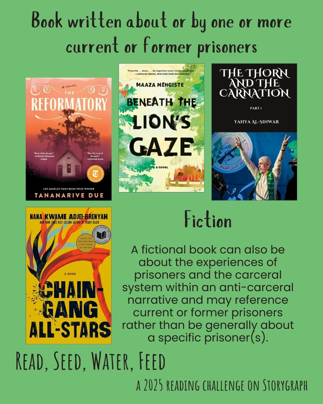 Book written about or by one or more current or former prisoners. Read, Seed, Water, Feed: A 2025 Reading Challenge on Storygraph. Rich, warm earthy green background with black text. Text reads: A fictional book can be about the experiences of prisoners and the carceral system within an anti-carceral narrative and may reference current or former prisoners rather than be generally about a specific prisoner(s). Book covers are shown. Fiction: The Reformatory (2023) by Tananarive Due. Beneath the Lion's Gaze (2010) by Maaza Mengiste. The Thorn and the Carnation (2004) by Yahya Al-Sinwar. Chain-Gang All-Stars (2023) by Nana Kwame Adjei-Brenyah. 
