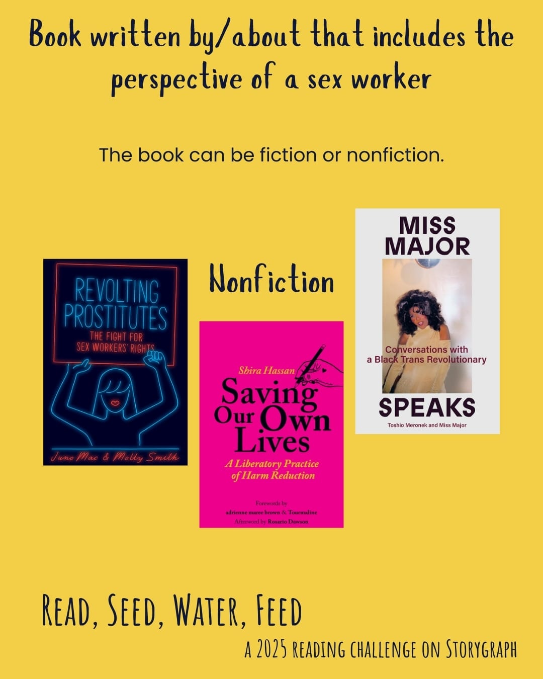Book written by/about that includes the perspective of a sex worker. Read, Seed, Water, Feed: A 2025 Reading Challenge on Storygraph. Warm golden yellow background with black text. Text reads: The book can be fiction or nonfiction. Book covers are shown. Nonfiction: Revolting Prostitutes: The Fight for Sex Workers' Rights (2018) by Molly Smith and Juno Mac. Saving Our Own Lives: A Liberatory Practice of Harm Reduction (2022) by Shira Hassan. Miss Major Speaks: Conversations with a Black Trans Revolutionary (2023) by Miss Major Griffin-Gracy with Toshio Meronek.