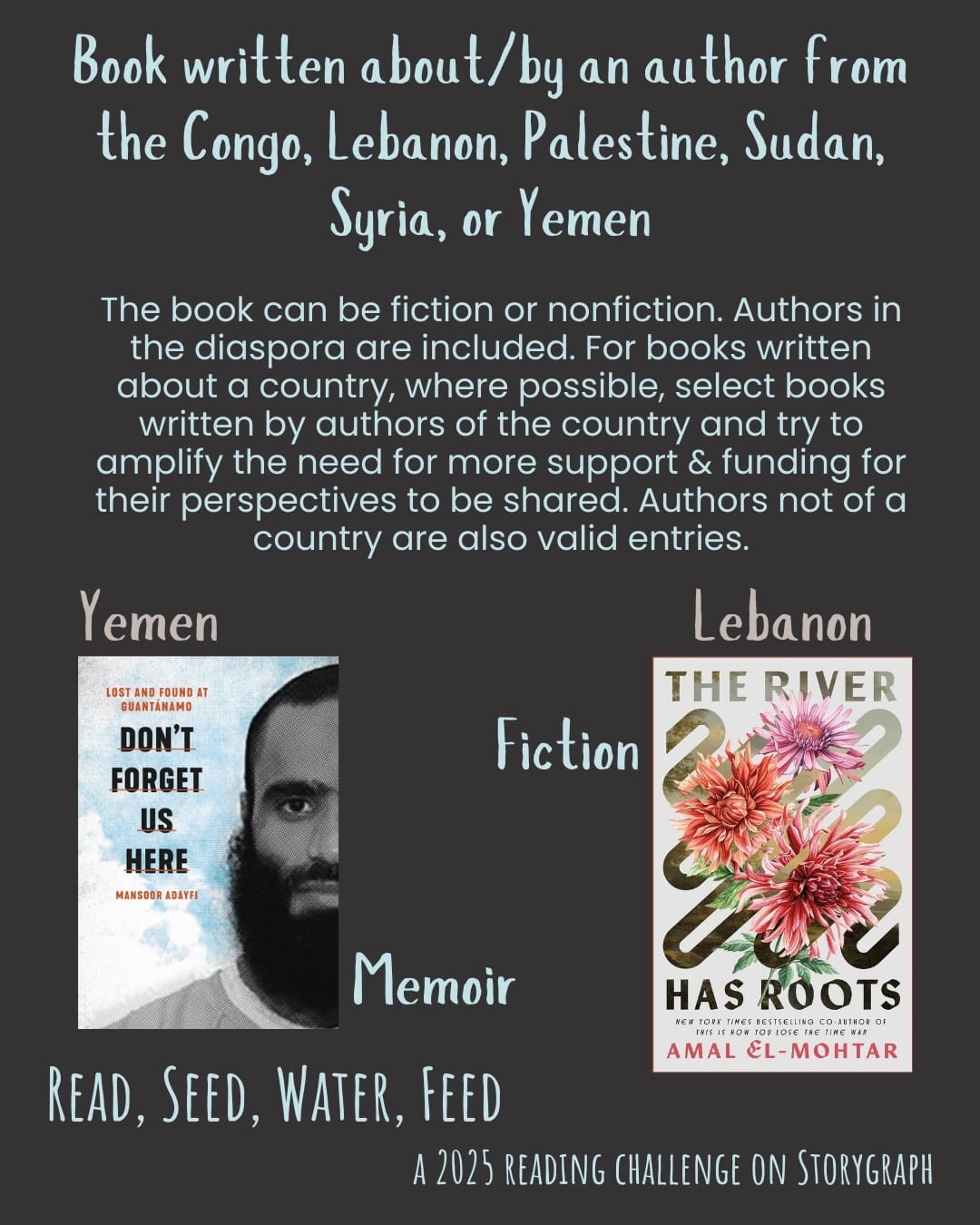 Book written about/by an author from the Congo, Lebanon, Palestine, Sudan, Syria, or Yemen. Read, Seed, Water, Feed: A 2025 Reading Challenge on Storygraph. Warm dark gray background with pale blue and light brown text.  Text reads: The book can be fiction or nonfiction. Authors in the diaspora are included. For books written about a country, where possible, select books written by authors of the country and try to amplify the need for more support & funding for their perspectives to be shared. Authors not of a country are also valid entries. Book covers are shown. Yemen: Memoir: Don't Forget Us Here : Lost and Found at Guantánamo (2021) by Mansoor Adayfi. Lebanon: Fiction: The River Has Roots (2025) by Amal El-Mohtar. 