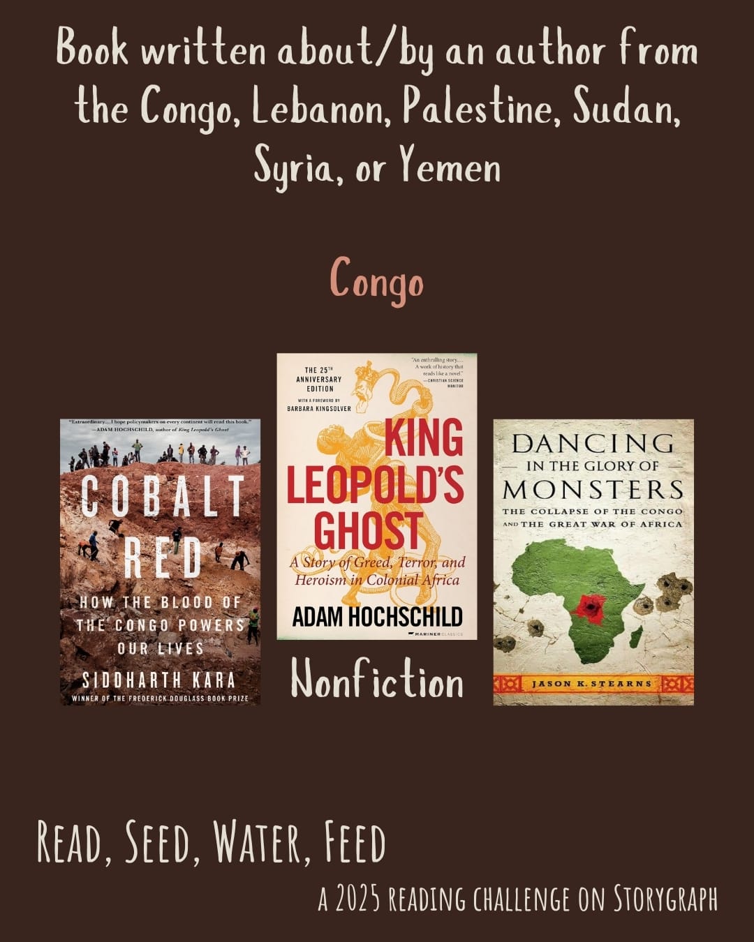 Book written about/by an author from the Congo, Lebanon, Palestine, Sudan, Syria, or Yemen. Read, Seed, Water, Feed: A 2025 Reading Challenge on Storygraph. Warm dark brown with reddish hue background with cream and light salmon colored text. Book covers are shown. Democratic Republic of the Congo (DRC): Nonfiction: Cobalt Red: How the Blood of the Congo Powers Our Lives (2023) by Siddharth Kara. King Leopold's Ghost (1998) by Adam Hochschild. Dancing in the Glory of Monsters: The Collapse of the Congo and the Great War of Africa (2010) by Jason Stearns. 