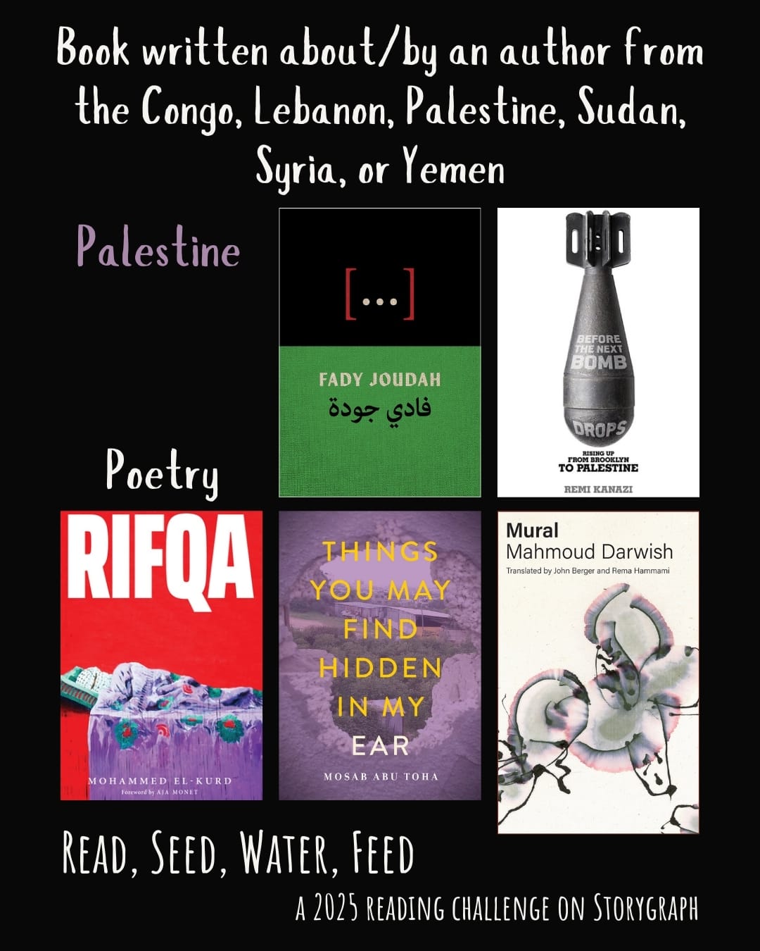 Book written about/by an author from the Congo, Lebanon, Palestine, Sudan, Syria, or Yemen. Read, Seed, Water, Feed: A 2025 Reading Challenge on Storygraph. Black background with white and medium purple text. Book covers are shown. Palestine: Poetry: [...]: Poems (2024) by Fady Joudah. Before the Next Bomb Drops: Rising Up from Brooklyn to Palestine (2015) by Remi Kanazi. Rifqa (2021) by Mohammed El-Kurd. Things You May Find Hidden in My Ear: Poems from Gaza (2022) by Mosab Abu Toha. Mural (2000) by Mahmoud Darwish.
