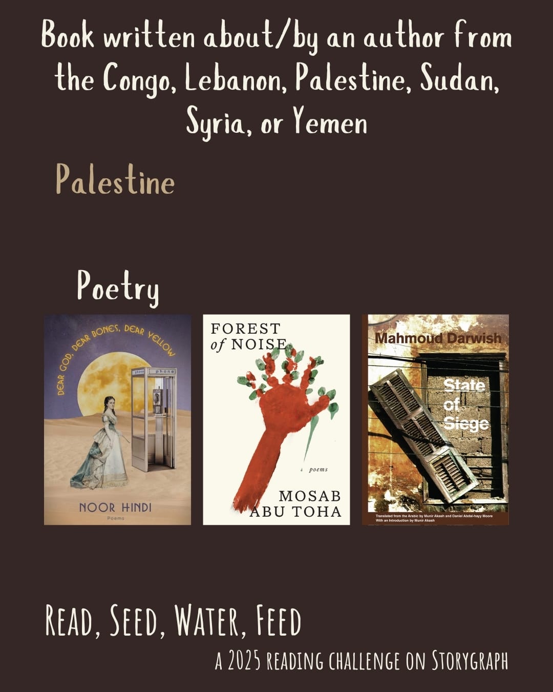 Book written about/by an author from the Congo, Lebanon, Palestine, Sudan, Syria, or Yemen. Read, Seed, Water, Feed: A 2025 Reading Challenge on Storygraph. Dark brown background with white and dark khaki text. Book covers are shown. Palestine: Poetry: Dear God. Dear Bones. Dear Yellow. (2022) by Noor Hindi. Forest of Noise: Poems (2024) by Mosab Abu Toha. State of Siege (2002) by Mahmoud Darwish.