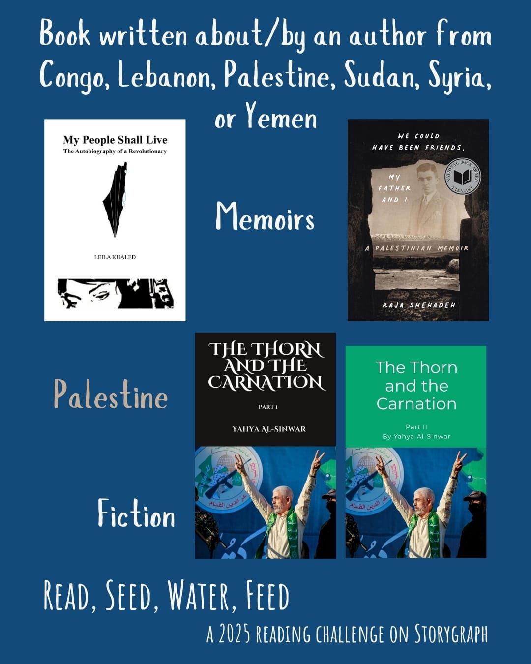 Book written about/by an author from Congo, Lebanon, Palestine, Sudan, Syria, or Yemen. Read, Seed, Water, Feed: A 2025 Reading Challenge on Storygraph. Dark royal blue background with white and khaki text. Book covers are shown. Palestine: Memoirs: My People Shall Live: Autobiography of a Revolutionary as Told to George Hajjar (1973) by Leila Khaled. We Could Have Been Friends, My Father and I: A Palestinian Memoir (2022) by Raja Shehadeh. Fiction: The Thorn and the Carnation Part 1 (2004) by Yahya Al-Sinwar. The Thorn and the Carnation Part 2 (2004) by Yahya Al-Sinwar.