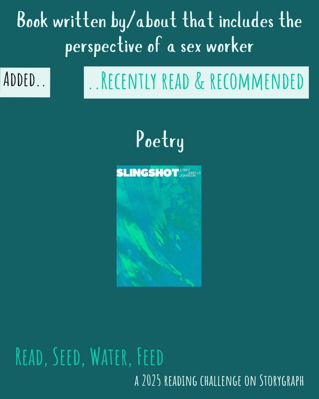 Book written by/about that includes the perspective of a sex worker. Read, Seed, Water, Feed: A 2025 Reading Challenge on Storygraph. Text is white and vibrant green-hued blue-green on a dark blue-green background. Below the category title, the text 'Added..' is black on a white background and the text '..Recently Read and Recommended' is vibrant green-hued blue-green on a white background. Book covers are shown. Poetry: Slingshot (2019) by Cyrée Jarelle Johnson. 