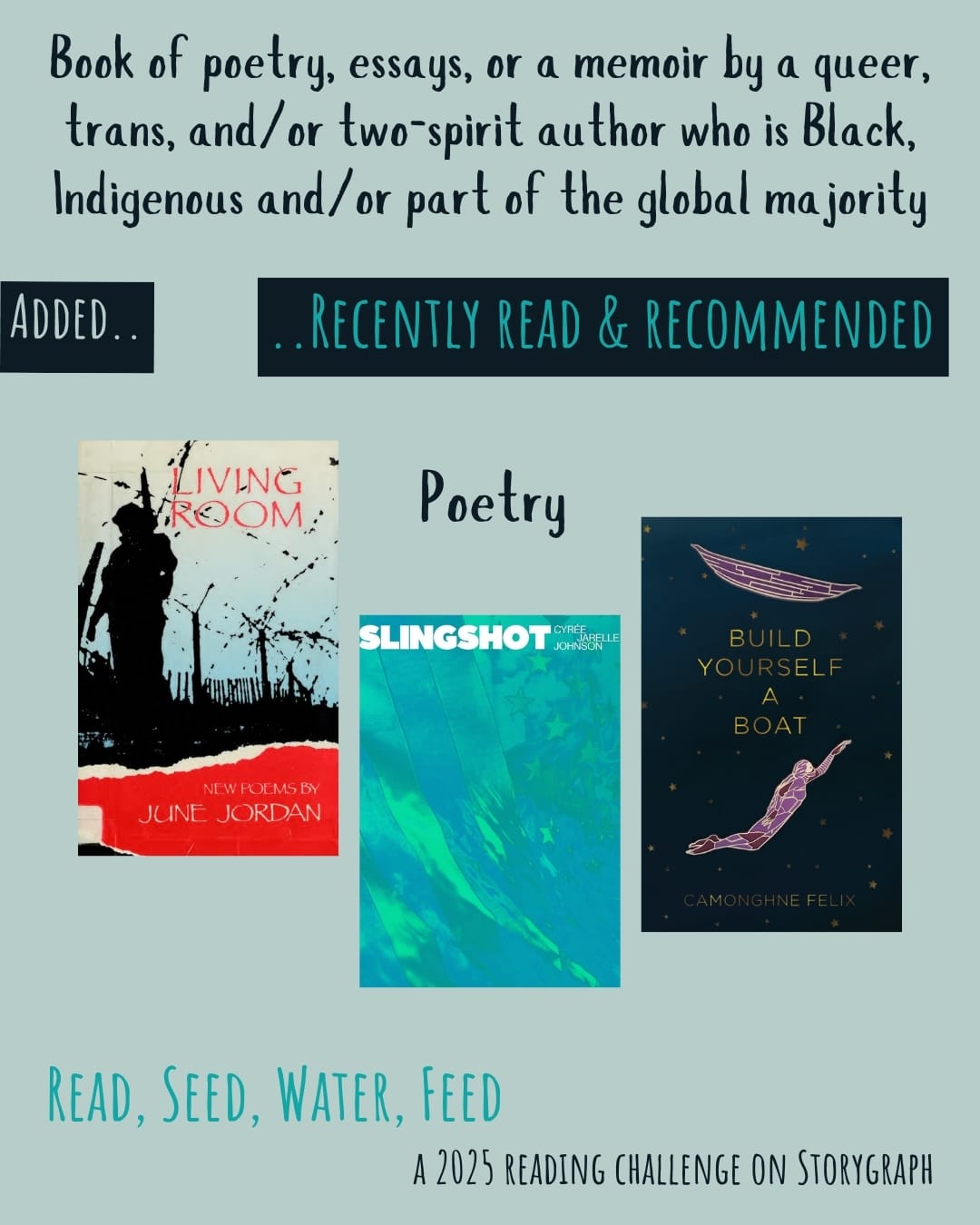 Book of poetry, essays, or a memoir by a queer, trans, and/or two-spirit author who is Black, Indigenous and/or part of the global majority. Read, Seed, Water, Feed: A 2025 Reading Challenge on Storygraph. Text is black and medium blue-green on a pale blue-green background. Below the category title, the text 'Added..' is pale blue-green on a black background and the text '..Recently Read and Recommended' is medium blue-green on a black background. Book covers are shown. Poetry: Living Room: New Poems (1985) by June Jordan. Slingshot (2019) by Cyrée Jarelle Johnson. Build Yourself a Boat (2019) by Camonghne Felix. 