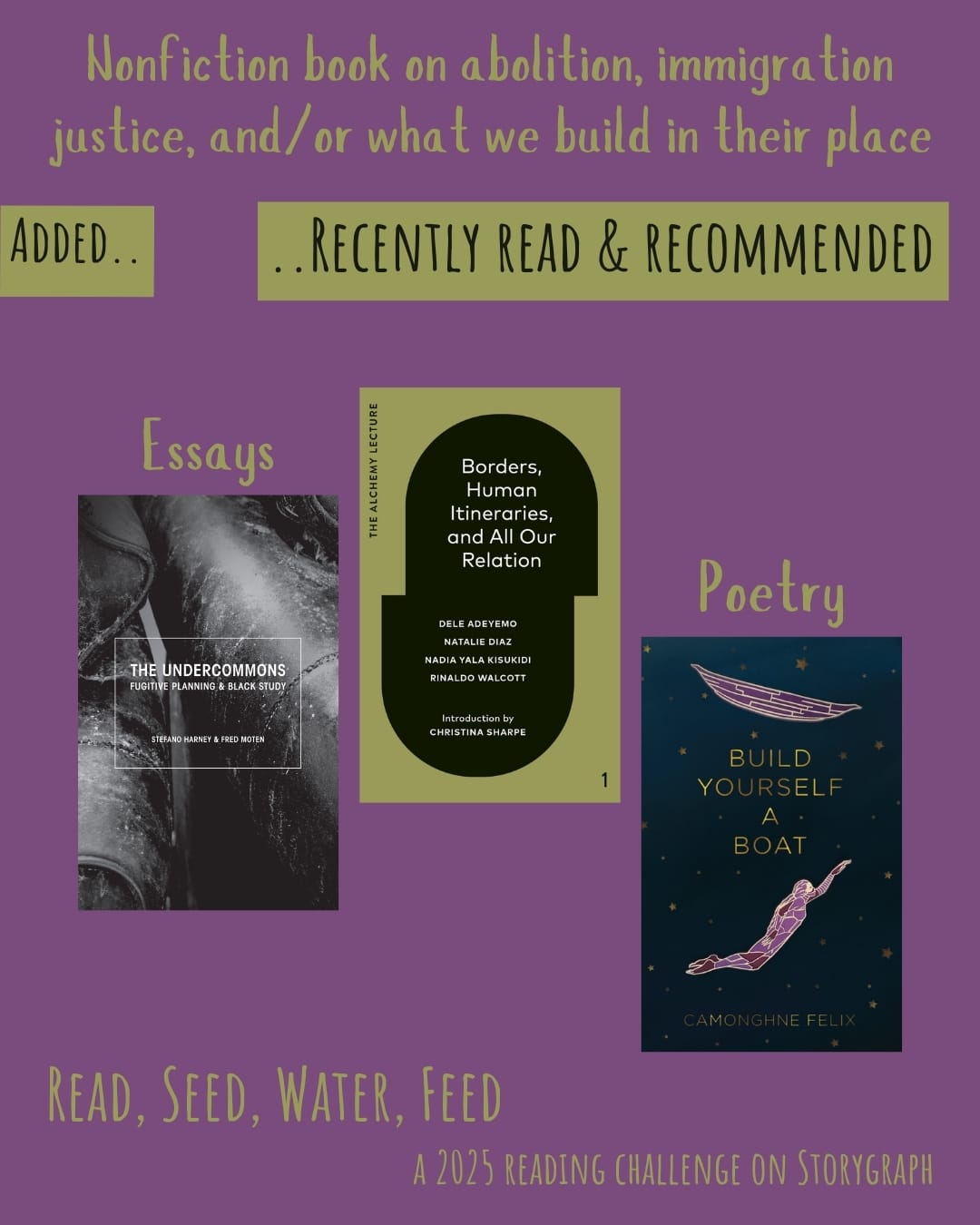 Nonfiction book on abolition, immigration justice, and/or what we build in their place. Read, Seed, Water, Feed: A 2025 Reading Challenge on Storygraph. Text is greenish-yellow, or metallic gold on a medium pinkish purple background. Below the category title, the text 'Added..' and '..Recently Read and Recommended' are black on a greenish-yellow, or metallic gold background. Book covers are shown. Essays: The Undercommons: Fugitive Planning & Black Study (2013) by Fred Moten and Stefano Harney. Borders, Human Itineraries, and All Our Relation: The Alchemy Lecture #1 (2023) by Nadia Yala Kisukidi, Natalie Díaz, Dele Adeyemo, Rinaldo Walcott. Poetry: Build Yourself a Boat (2019) by Camonghne Felix. 