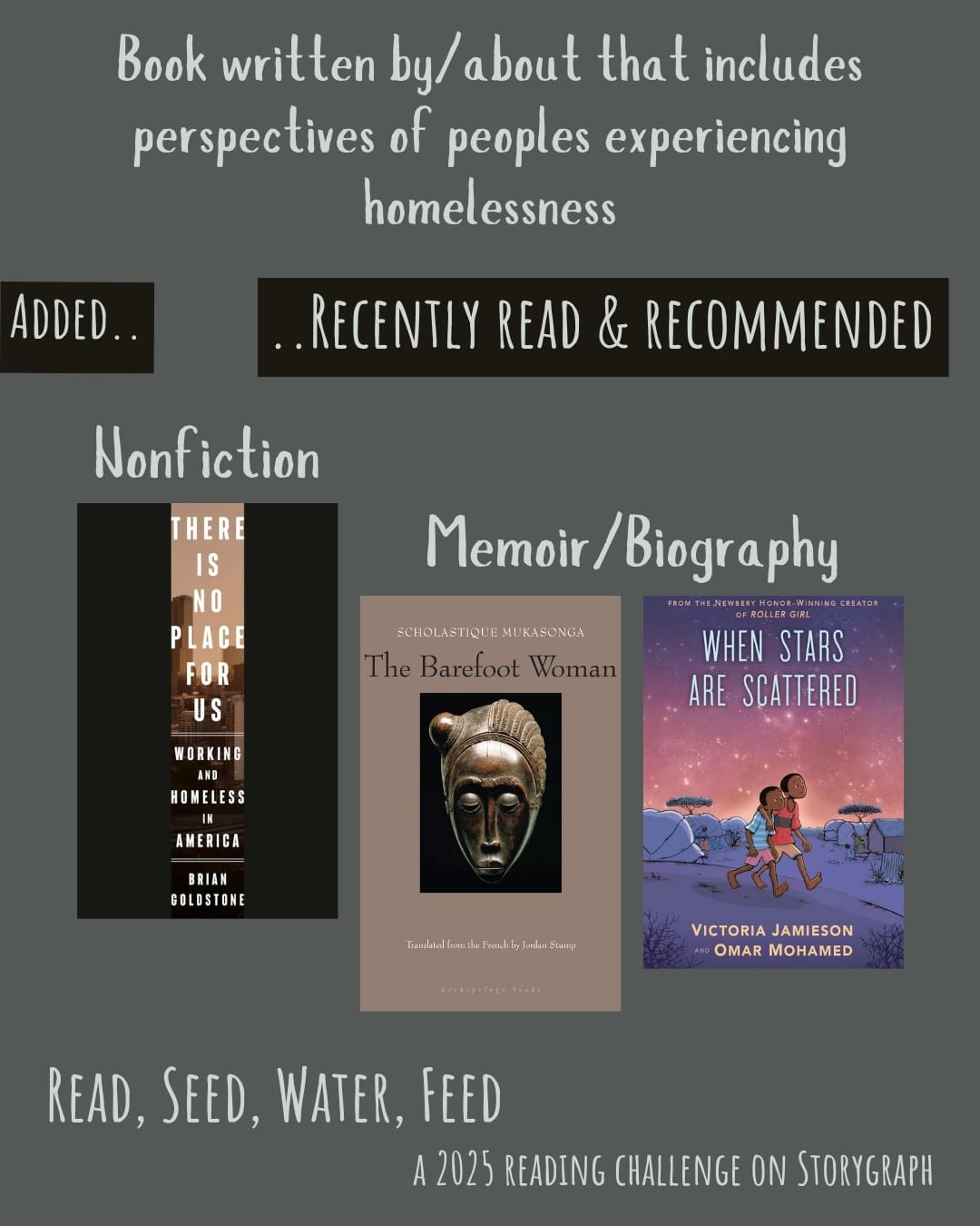 Book written by/about that has perspectives of peoples experiencing homelessness. Read, Seed, Water, Feed: A 2025 Reading Challenge on Storygraph. Text is light gray on a medium gray background. Below the category title, the text 'Added..' and '..Recently Read and Recommended' are white on a black background. Book covers are shown. Nonfiction: There Is No Place for Us: Working and Homeless in America (2025) by Brian Goldstone. Memoir/Biography: The Barefoot Woman (2008) by Scholastique Mukasonga. When Stars Are Scattered (2020) by Omar Mohamed and Victoria Jamieson, illustrated by Victoria Jamieson and Iman Geddy. 