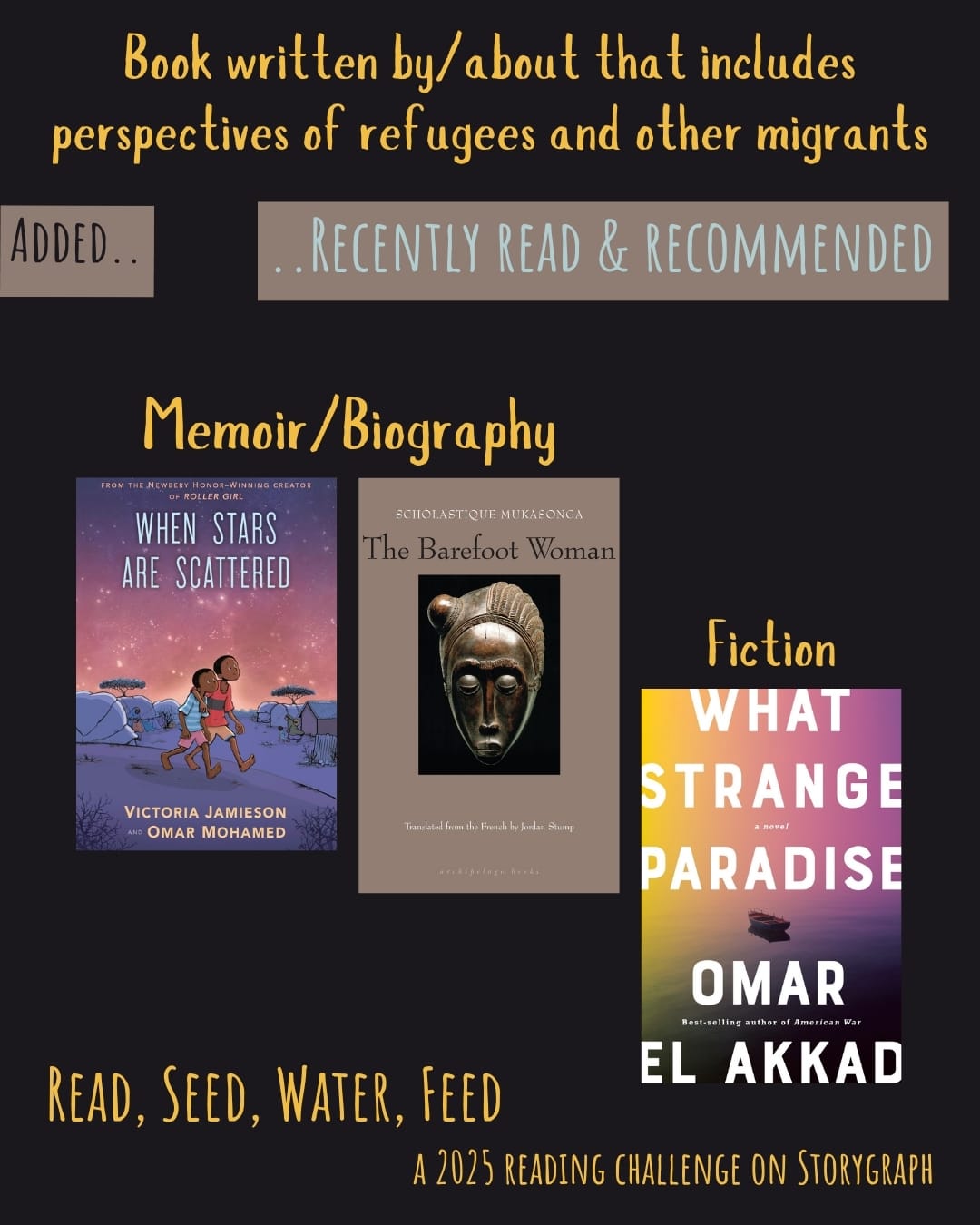 Book written by/about that includes perspectives of refugees and other migrants. Read, Seed, Water, Feed: A 2025 Reading Challenge on Storygraph. Text is golden yellow on a espresso brown background. Below the category title, the text 'Added..' is black on a medium beige background and the text '..Recently Read and Recommended' is blue-tinged white on a medium beige background. Book covers are shown. Memoir/Biography: When Stars Are Scattered (2020) by Omar Mohamed and Victoria Jamieson, illustrated by Victoria Jamieson and Iman Geddy. The Barefoot Woman (2008) by Scholastique Mukasonga. Fiction: What Strange Paradise (2021) by Omar El Akkad. 
