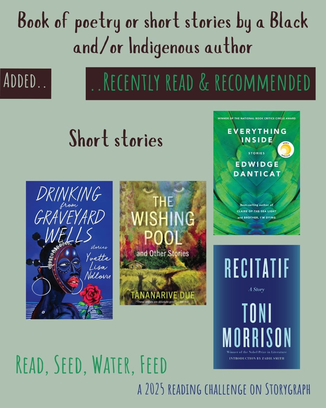 Book of poetry or short stories by a Black and/or Indigenous author. Read, Seed, Water, Feed: A 2025 Reading Challenge on Storygraph. Text is dark brown, green, and warm dark blue on a light greenish gray background. Below the category title, the text 'Added..' is light greenish gray on a warm dark brown with reddish hue background and the text '..Recently Read and Recommended' is green on a warm dark brown with reddish hue background. Book covers are shown. Short stories: Drinking from Graveyard Wells: Stories (2023) by Yvette Lisa Ndlovu. The Wishing Pool and Other Stories (2023) by Tananarive Due. Everything Inside: Stories (2019) by Edwidge Danticat. Recitatif (1983) by Toni Morrison.
