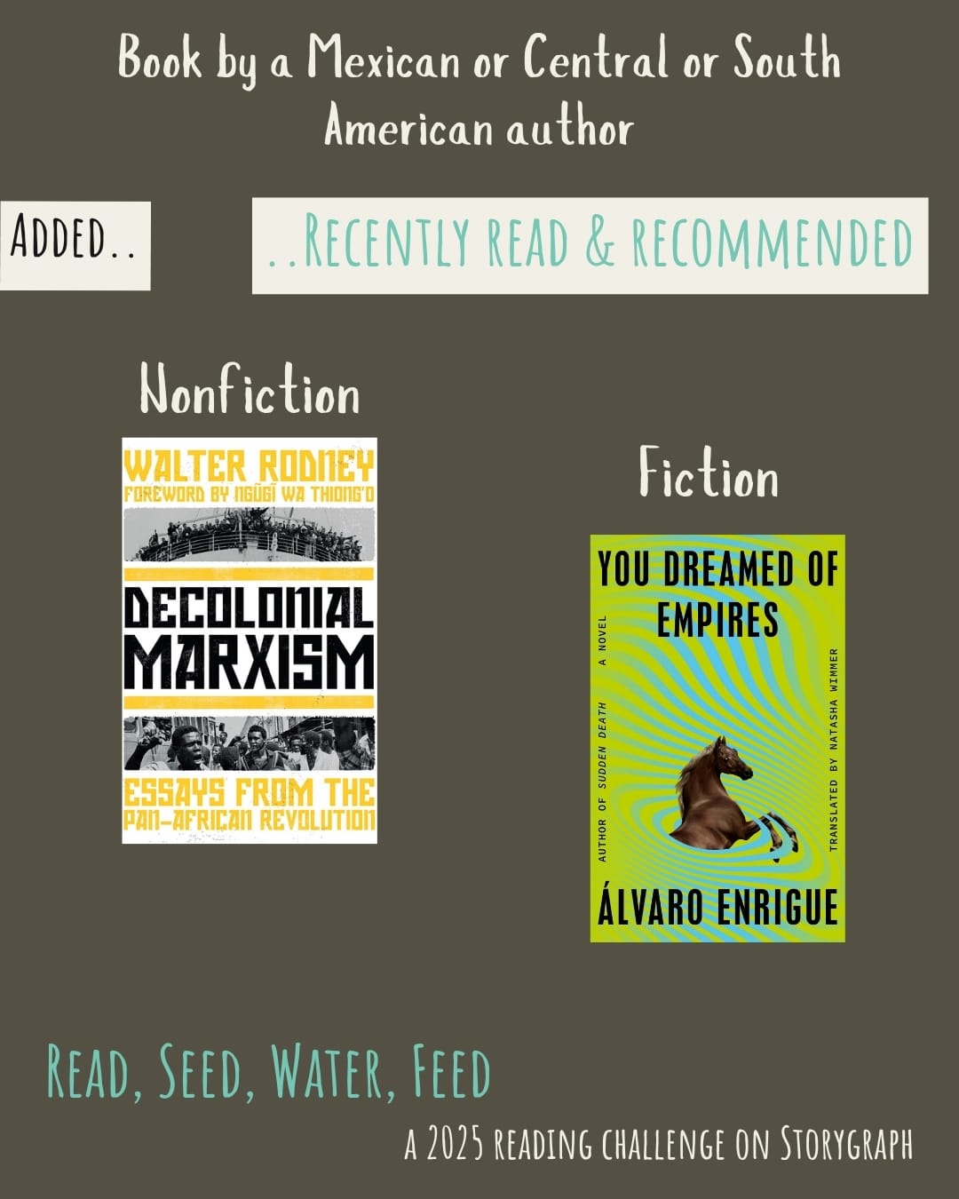 Book by a Mexican or Central or South American author. Read, Seed, Water, Feed: A 2025 Reading Challenge on Storygraph. Text is white and blue-green on a greenish-brown background. Below the category title, the text 'Added..' is black on a white background and the text '..Recently Read and Recommended' is blue-green on a white background. Book covers are shown. Nonfiction: Decolonial Marxism (2022) by Walter Rodney. Fiction: You Dreamed of Empires (2022) by Álvaro Enrigue, translated by Natasha Wimmer.