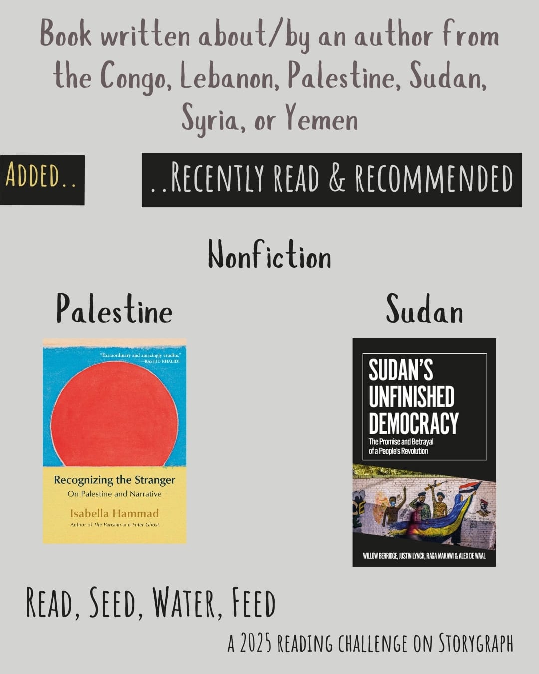 Book written about/by an author from the DRC, Lebanon, Palestine, Sudan, Syria, or Yemen. Read, Seed, Water, Feed: A 2025 Reading Challenge on Storygraph. Text is reddish-gray and black on a warm light gray background. Below the category title, the text 'Added..' is warm yellow on a black background and the text '..Recently Read and Recommended' is warm light gray on a black background. Book covers are shown. Nonfiction. Palestine: Recognizing the Stranger: On Palestine and Narrative (2024) by Isabella Hammad. Sudan: Sudan's Unfinished Democracy: The Promise and Betrayal of a People's Revolution (2022) by  Willow Berridge, Alex de Waal, & Justin Lynch. 