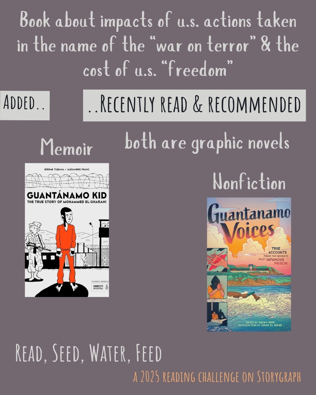 Book about impacts of US actions taken in name of “war on terror” & cost of US “freedom”. Read, Seed, Water, Feed: A 2025 Reading Challenge on Storygraph. Text is light gray and golden yellow orange on a dark grayish pink background. Below the category title, the text 'Added..' and '..Recently Read and Recommended' are black on a light gray background. Book covers are shown. both are graphic novels. Memoir: Guantánamo Kid: The True Story of Mohammed El-Gharani (2018) by Jérôme Tubian, illustrated by Alexandre Franc. Nonfiction: Guantanamo Voices: True Accounts from the World’s Most Infamous Prison (2020) by Sarah Mirk, illustrated by many artists