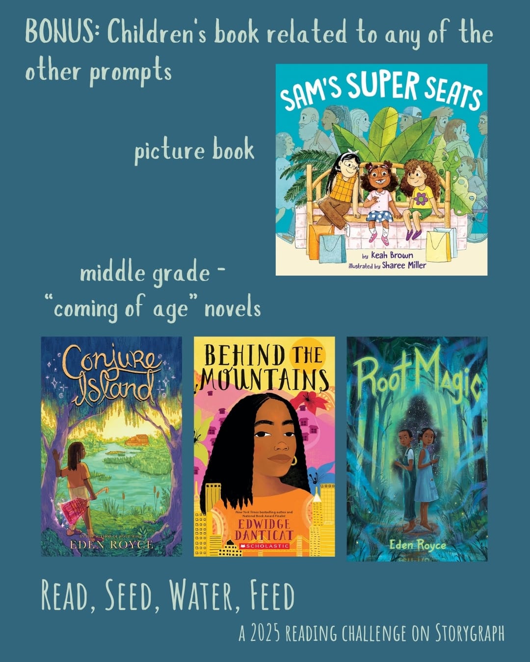 BONUS: Children's book related to any of the other prompts. Read, Seed, Water, Feed: A 2025 Reading Challenge on Storygraph. Text is pale blue-green on a background that is medium blue with green undertones. Book covers are shown. Picture book: Sam's Super Seats (2022) by Keah Brown, illustrated by Sharee Miller. Middle grade “coming of age” novels: Conjure Island (2023) by Eden Royce and Behind the Mountains (2002) by Edwidge Danticat. Root Magic (2021) by Eden Royce.