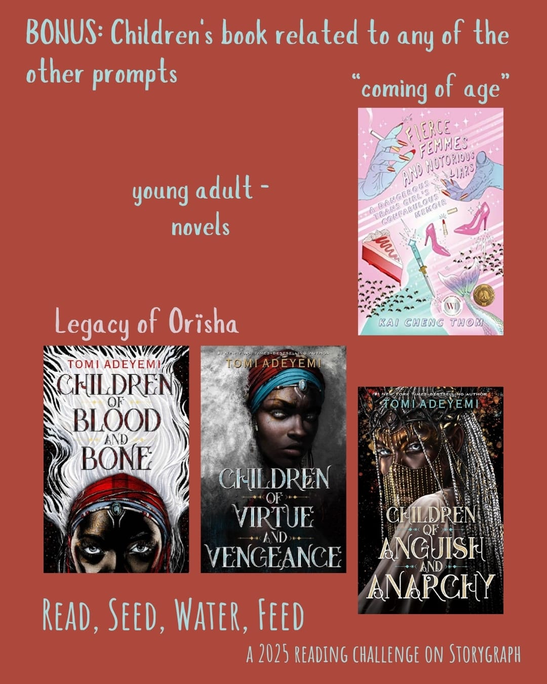 BONUS: Children's book related to any of the other prompts. Read, Seed, Water, Feed: A 2025 Reading Challenge on Storygraph. Text is pale blue and pale pink on a rich, earthy red background. Book covers are shown. Young adult novels: Fierce Femmes and Notorious Liars: A Dangerous Trans Girl's Confabulous Memoir (2016) by Kai Cheng Thom is a “coming of age” novel. The other young adult novels listed are part of the Legacy of Orïsha by Tomi Adeyemi: Children of Blood and Bone (2018), Children of Virtue and Vengeance (2019), and Children of Anguish and Anarchy (2024).