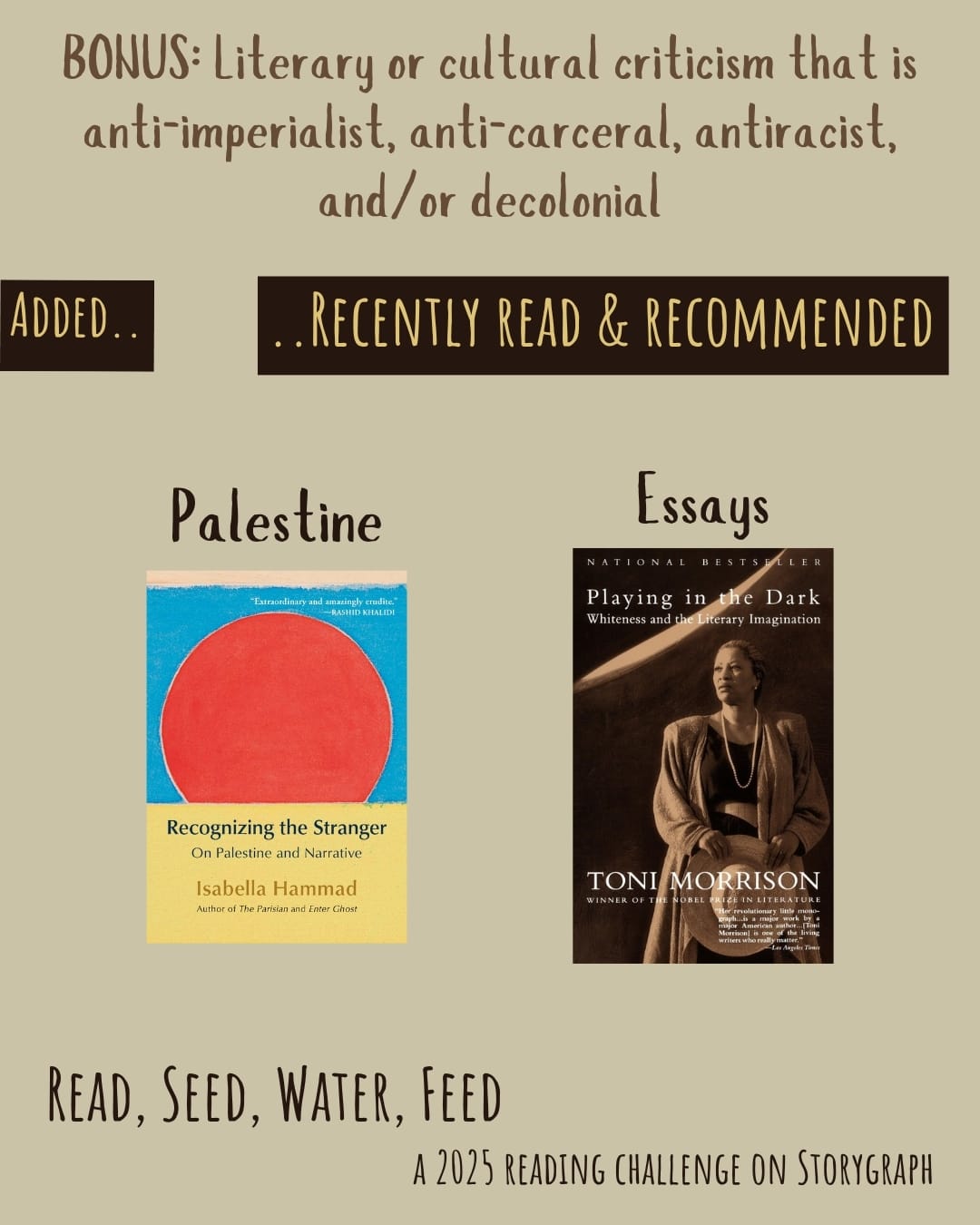 Bonus: Literary or cultural criticism that is anti-imperialist, anti-carceral, antiracist, and/or decolonial. Read, Seed, Water, Feed: A 2025 Reading Challenge on Storygraph. Text is medium orangish brown and dark brown on a light yellowish brown background. Below the category title, the text 'Added..' and '..Recently Read and Recommended' are pale yellow on a dark brown background. Book covers are shown. Essays: Recognizing the Stranger (2024) by Isabella Hammad. Playing in the Dark: Whiteness and the Literary Imagination (1992) by Toni Morrison.
