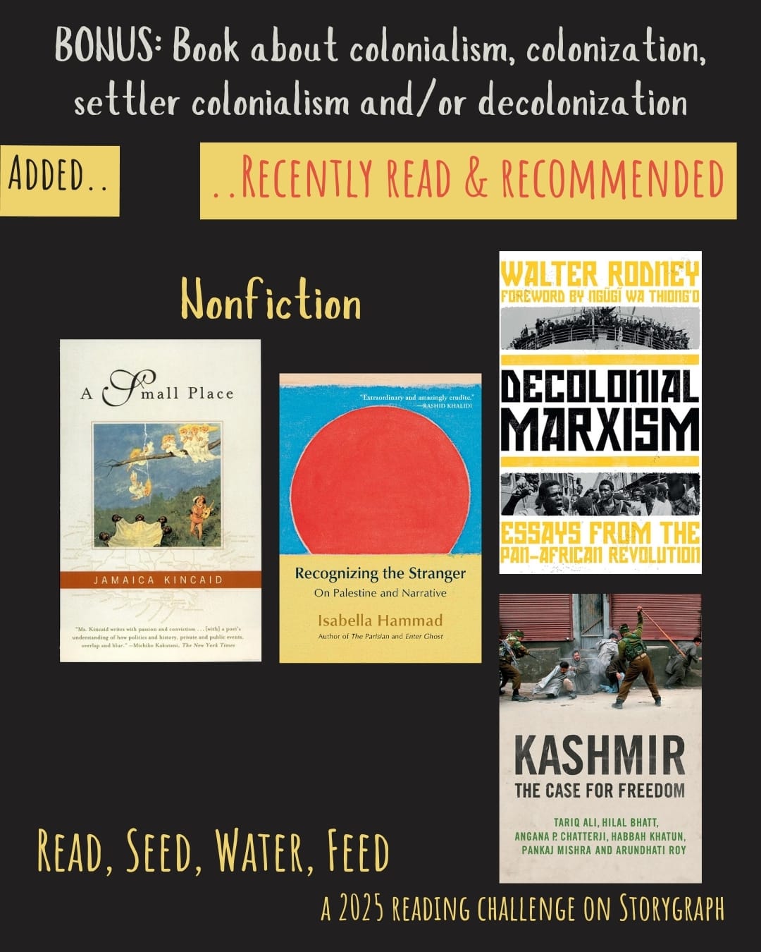 Bonus: Book about colonialism, colonization, settler colonialism and/or decolonization. Read, Seed, Water, Feed: A 2025 Reading Challenge on Storygraph. Text is pale grayish white on a black background. Below the category title, the text 'Added..' is black on a warm yellow background and the text '..Recently Read and Recommended' is pinkish red on a warm yellow background. Book covers are shown. Nonfiction: A Small Place (1988) by Jamaica Kincaid. Recognizing the Stranger: On Palestine and Narrative (2024) by Isabella Hammad. Decolonial Marxism (2022) by Walter Rodney. Kashmir: The Case for Freedom (2011) by Tariq Ali, Hilal Bhat, Angana P. Chatterji, Habbah Khatun, Pankaj Mishra, and Arundhati Roy. 