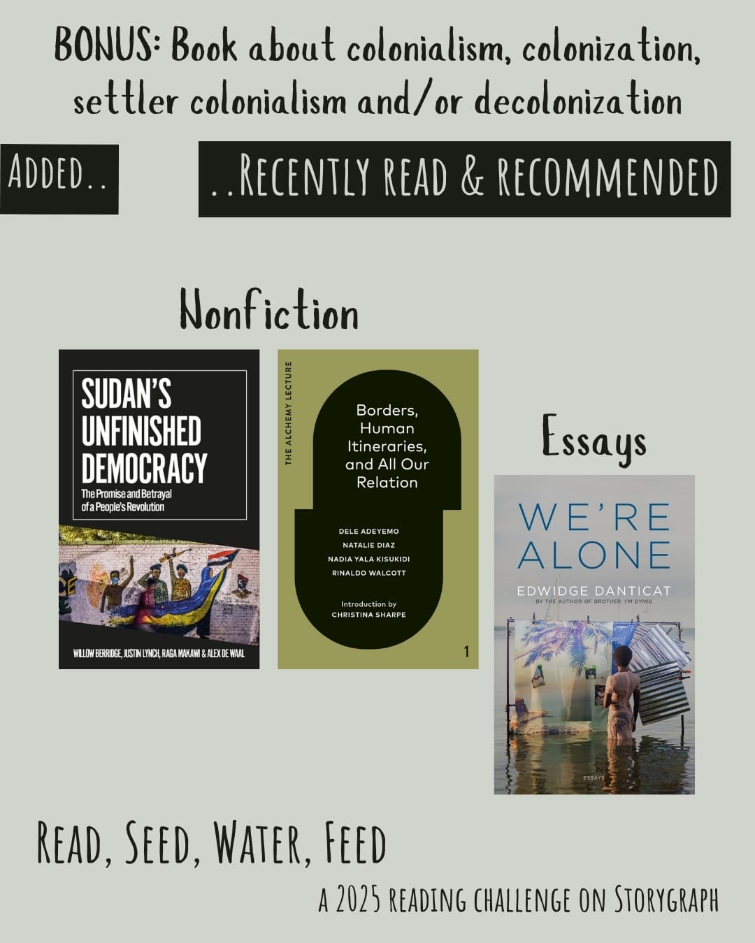 Bonus: Book about colonialism, colonization, settler colonialism and/or decolonization. Read, Seed, Water, Feed: A 2025 Reading Challenge on Storygraph. Text is black on a light gray background. Below the category title, the text 'Added..' and '..Recently Read and Recommended' are light gray on a black background. Book covers are shown. Nonfiction: Sudan's Unfinished Democracy: The Promise and Betrayal of a People's Revolution (2022) by  Willow Berridge, Alex de Waal, & Justin Lynch. Borders, Human Itineraries, and All Our Relation (2023) by Dele Adeyemo. Essays: We're Alone (2024) by Edwidge Danticat.