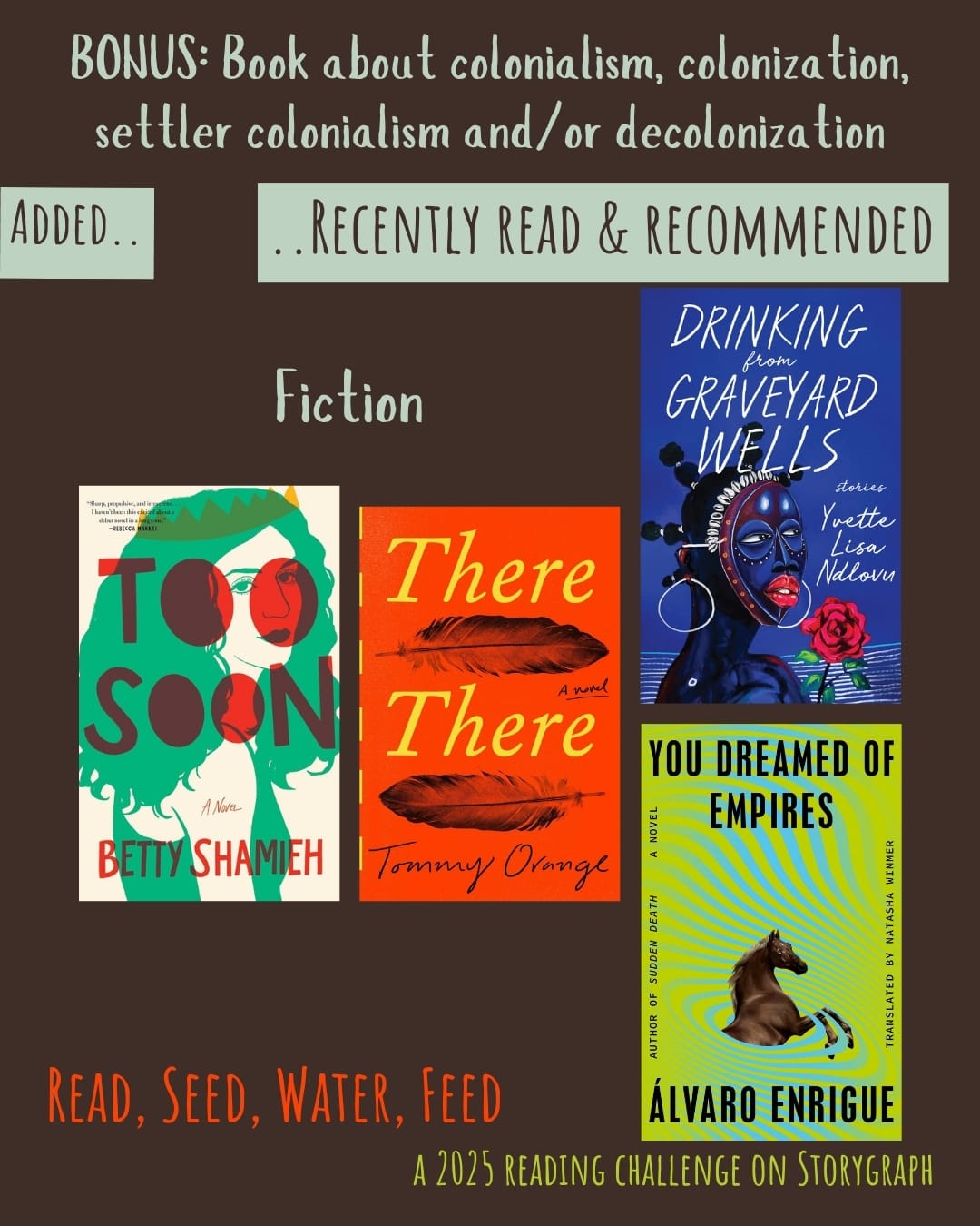 Bonus: Book about colonialism, colonization, settler colonialism and/or decolonization. Read, Seed, Water, Feed: A 2025 Reading Challenge on Storygraph. Text is light grayish green-hued blue-green, vibrant deep orange, and vibrant warm yellow with a greenish undertone on a rich, warm, dark brown background. Below the category title, the text 'Added..' and '..Recently Read and Recommended' are on a light grayish green-hued blue-green background. Book covers are shown. Fiction: Too Soon (2025) by Betty Shamieh. There There (2018) by Tommy Orange. Drinking from Graveyard Wells: Stories (2023) by Yvette Lisa Ndlovu. You Dreamed of Empires (2022) by Álvaro Enrigue, translated by Natasha Wimmer. 