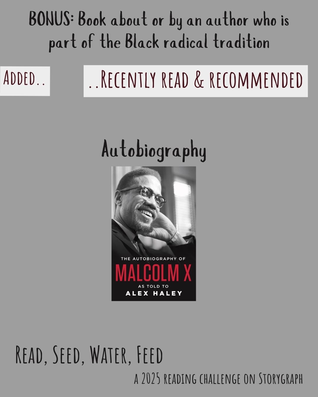 Bonus: Book about or by an author who is part of the Black radical tradition. Read, Seed, Water, Feed: A 2025 Reading Challenge on Storygraph. Text is black on a medium gray background. Below the category title, the text 'Added..' and '..Recently Read and Recommended' are dark brown on a grayish white background. Book covers are shown. Autobiography: The Autobiography of Malcolm X (1965) by Malcolm X.