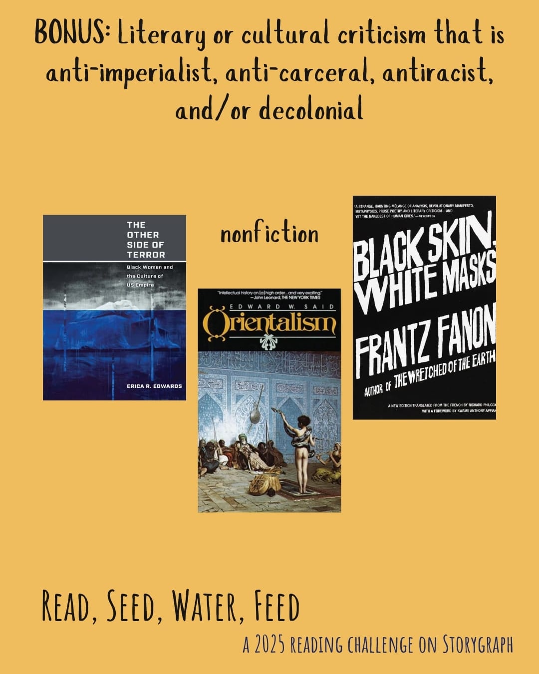 BONUS: Literary or cultural criticism that is anti-imperialist, anti-carceral, antiracist, and/or decolonial. Read, Seed, Water, Feed: A 2025 Reading Challenge on Storygraph. Text is black and dark blue on a golden yellow orange background. Book covers are shown. Nonfiction: The Other Side of Terror: Black Women and the Culture of US Empire (2021) by Erica R. Edwards. Orientalism (1978) by Edward W. Said. Black Skin, White Masks (1952) by Frantz Fanon. 