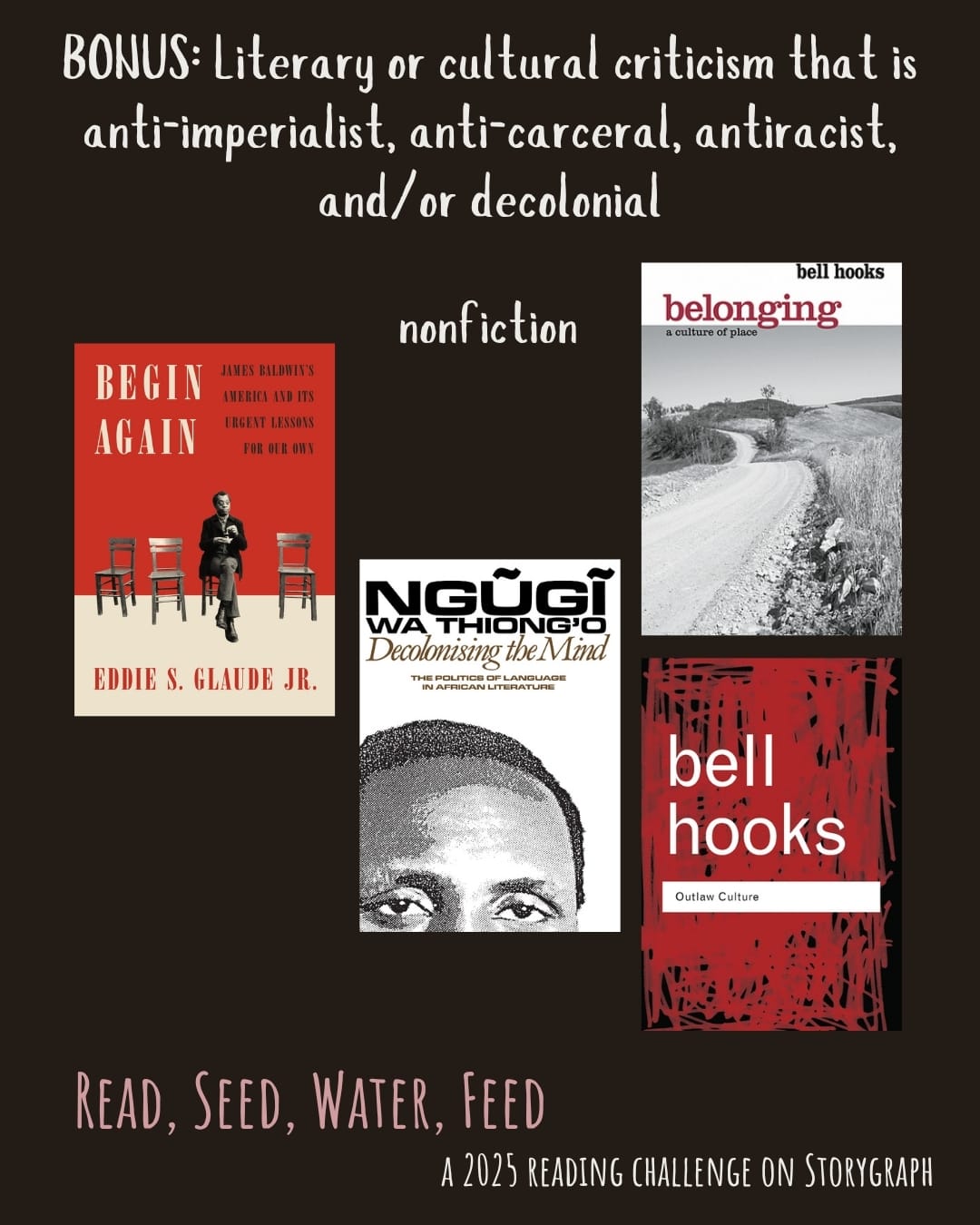 BONUS: Literary or cultural criticism that is anti-imperialist, anti-carceral, antiracist, and/or decolonial. Read, Seed, Water, Feed: A 2025 Reading Challenge on Storygraph. Text is white and pale red or pink on a black background. Book covers are shown. Nonfiction: Begin Again: James Baldwin's America and Its Urgent Lessons for Our Own (2020) by Eddie S. Glaude Jr. Decolonising the Mind: The Politics of Language in African Literature (1981) by Ngũgĩ wa Thiong'o. Belonging: A Culture of Place (2004) by bell hooks. Outlaw Culture: Resisting Representations (1994) by bell hooks. 
