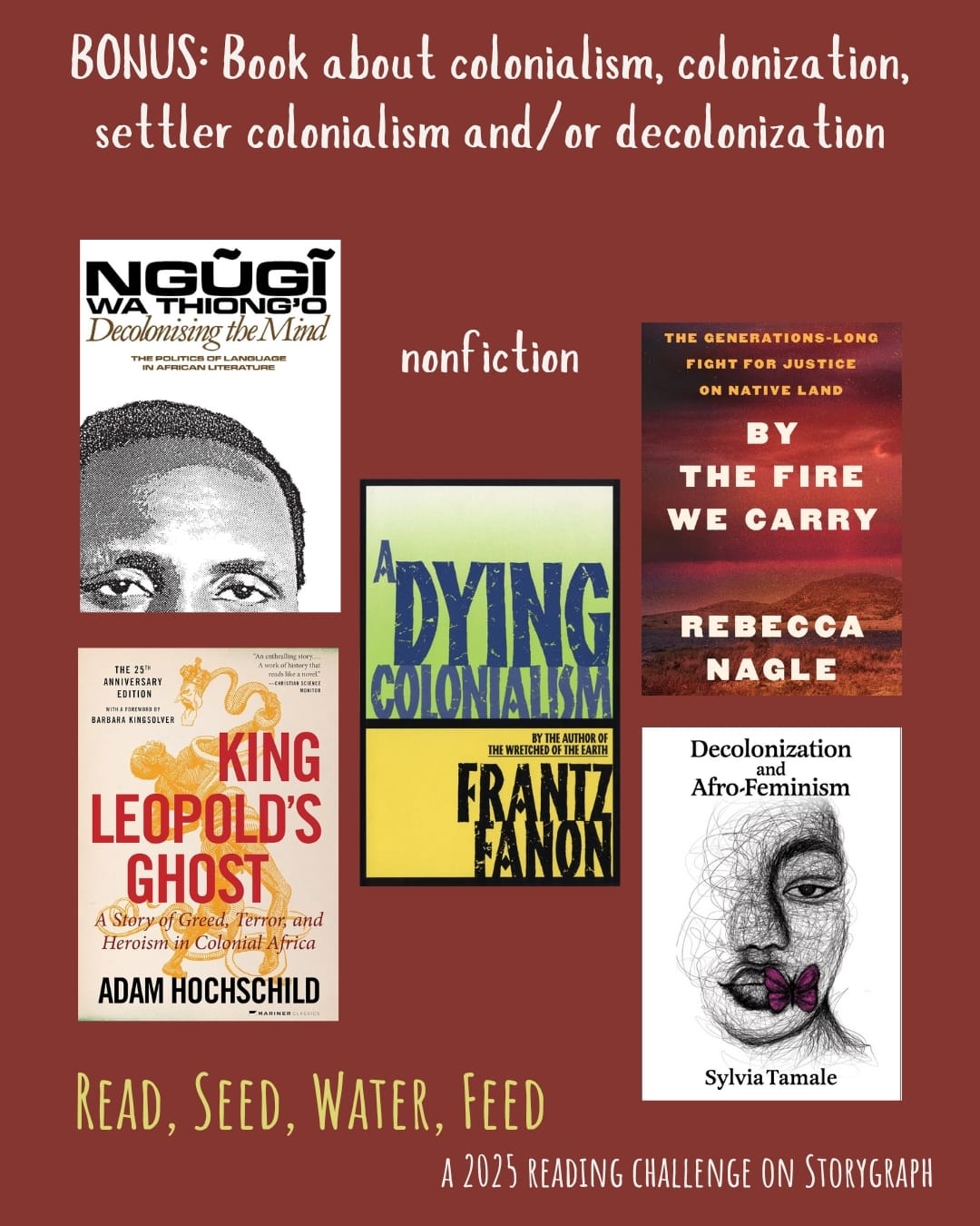 BONUS: Book about colonialism, colonization, settler colonialism and/or decolonization. Read, Seed, Water, Feed: A 2025 Reading Challenge on Storygraph. Text is white and pale yellow on a dark pink-tinged red background. Book covers are shown. Nonfiction: Decolonising the Mind: The Politics of Language in African Literature (1981) by Ngũgĩ wa Thiong'o. King Leopold's Ghost (1998) by Adam Hochschild. A Dying Colonialism (1959) by Frantz Fanon. By the Fire We Carry: The Generations-Long Fight for Justice on Native Land (2024) by Rebecca Nagle. Decolonization and Afro-Feminism (2020) by Sylvia Tamale.