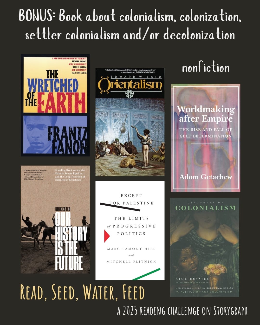 BONUS: Book about colonialism, colonization, settler colonialism and/or decolonization. Read, Seed, Water, Feed: A 2025 Reading Challenge on Storygraph. Text is white and pale yellow on a black background. Book covers are shown. Nonfiction: The Wretched of the Earth (1961) by Frantz Fanon. Orientalism (1978) by Edward W. Said. Worldmaking After Empire: The Rise and Fall of Self-Determination (2019) by Adom Getachew. Our History Is the Future: Standing Rock Versus the Dakota Access Pipeline, and the Long Tradition of Indigenous Resistance (2019) by Nick Estes. Except for Palestine: The Limits of Progressive Politics (2021) by Marc Lamont Hill and Mitchell Plitnick. Discourse on Colonialism (1955) by Aimé Césaire.