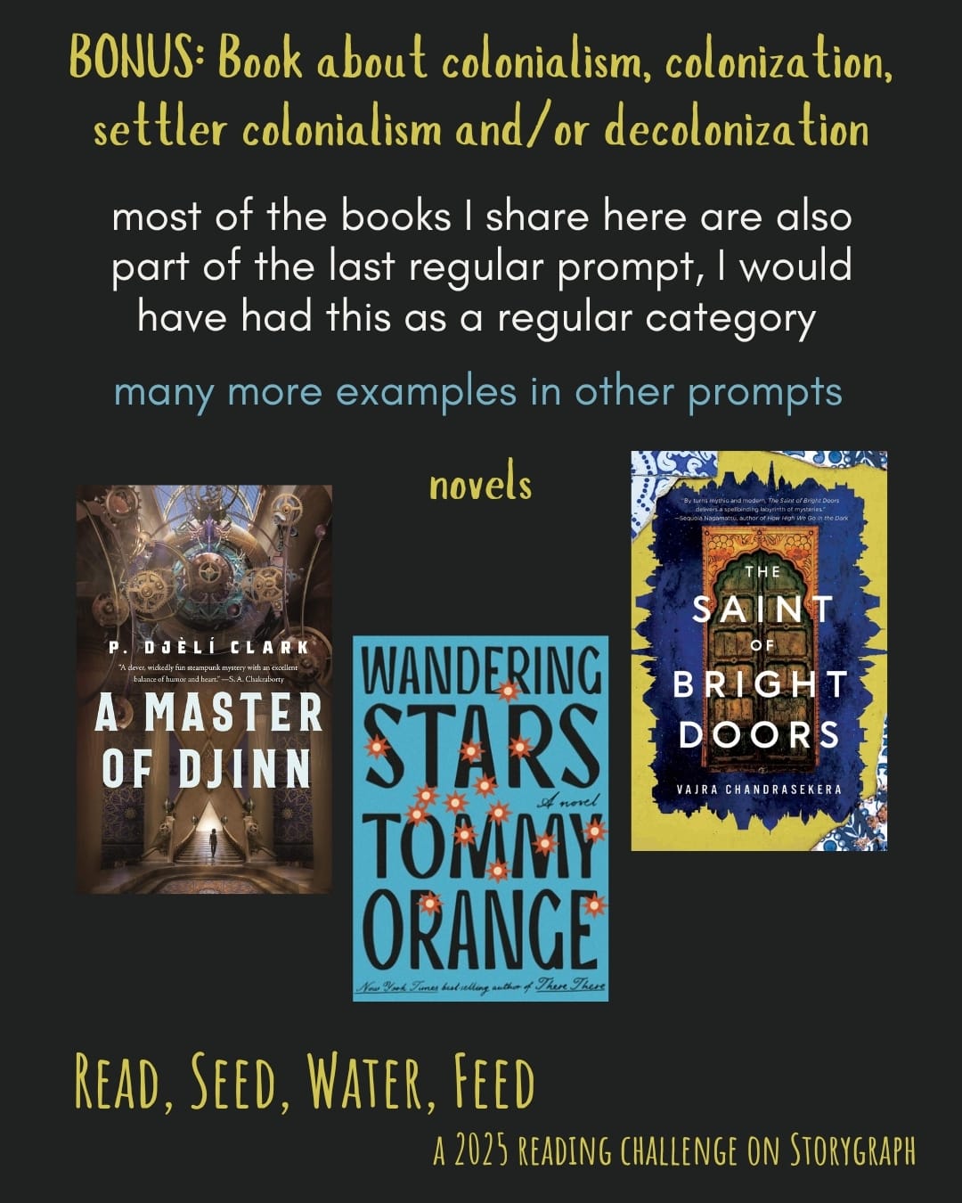 BONUS: Book about colonialism, colonization, settler colonialism and/or decolonization. Read, Seed, Water, Feed: A 2025 Reading Challenge on Storygraph. Text is yellow and medium yellow-green on a black background. Book covers are shown. Novels: A Master of Djinn (2021) by P. Djèlí Clark. Wandering Stars: A Novel (2024) by Tommy Orange. The Saint of Bright Doors (2023) by Vajra Chandrasekera. White text on slide reads “most of the books I share here are also part of the last regular prompt, I would have had this as a regular category” followed in light blue text with “many more examples in other prompts.”