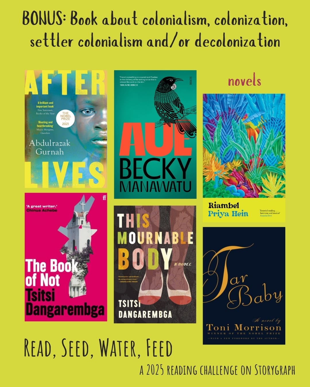BONUS: Book about colonialism, colonization, settler colonialism and/or decolonization. Read, Seed, Water, Feed: A 2025 Reading Challenge on Storygraph. Text is black and reddish pink on a vibrant warm yellow w/greenish undertones background. Book covers are shown. Novels: Afterlives (2021) by Abdulrazak Gurnah. Auē (2019) by Becky Manawatu. Riambel (2023) by Priya Hein. The Book of Not (2006) by Tsitsi Dangarembga. This Mournable Body (2018) by Tsitsi Dangarembga. Tar Baby (1981) by Toni Morrison.