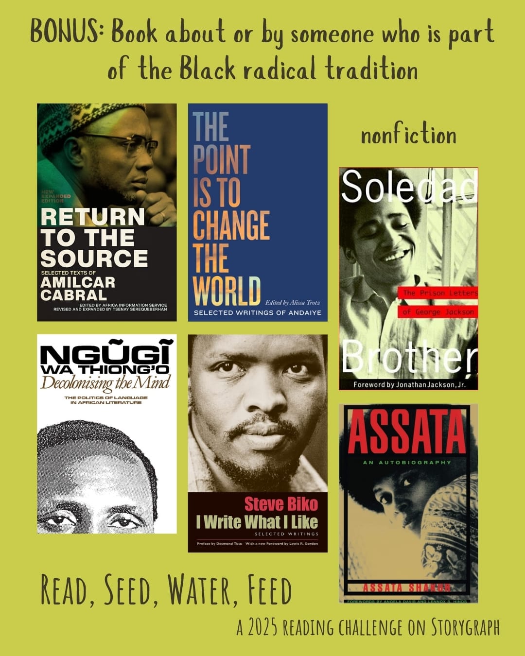 BONUS: Book about or by someone who is part of the Black radical tradition. Read, Seed, Water, Feed: A 2025 Reading Challenge on Storygraph. Text is dark brown on a muted warm yellow background. Book covers are shown. Return to the Source: Selected Texts of Amilcar Cabral (1973) by Amílcar Cabral. The Point is to Change the World: Selected Writings of Andaiye (2020) by Andaiye, Alissa Trotz. Soledad Brother: The Prison Letters of George Jackson (1970) by George L. Jackson. Decolonising the Mind (1981) by Ngũgĩ wa Thiong'o. I Write What I Like: Selected Writings (1978) by Steve Biko. Assata: An Autobiography (1987) by Assata Shakur. 