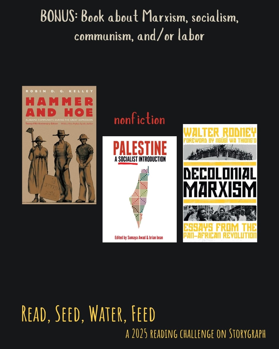 BONUS: Book about Marxism, socialism, communism, and/or labor. Read, Seed, Water, Feed: A 2025 Reading Challenge on Storygraph. Text is pale brown, red, and golden yellow on a black background. Book covers are shown. Hammer and Hoe: Alabama Communists During the Great Depression (2020) by Robin D.G. Kelley. Palestine: A Socialist Introduction (2020) by Sumaya Awad and Brian Bean. Decolonial Marxism (2022) by Walter Rodney.